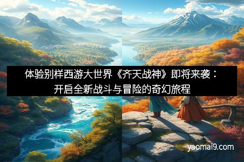 体验别样西游大世界《齐天战神》即将来袭：开启全新战斗与冒险的奇幻旅程
